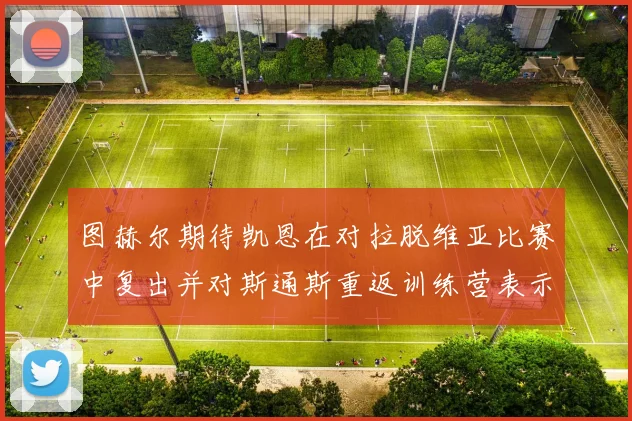 图赫尔期待凯恩在对拉脱维亚比赛中复出并对斯通斯重返训练营表示欣喜