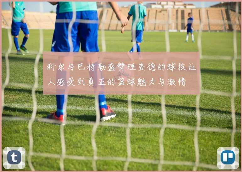 科尔与巴特勒盛赞理查德的球技让人感受到真正的篮球魅力与激情
