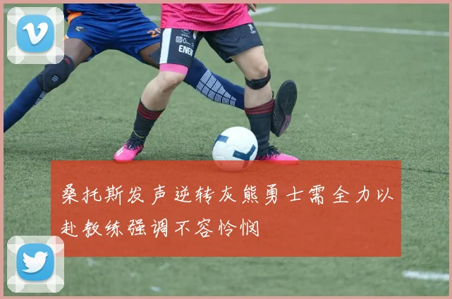 桑托斯发声逆转灰熊勇士需全力以赴教练强调不容怜悯