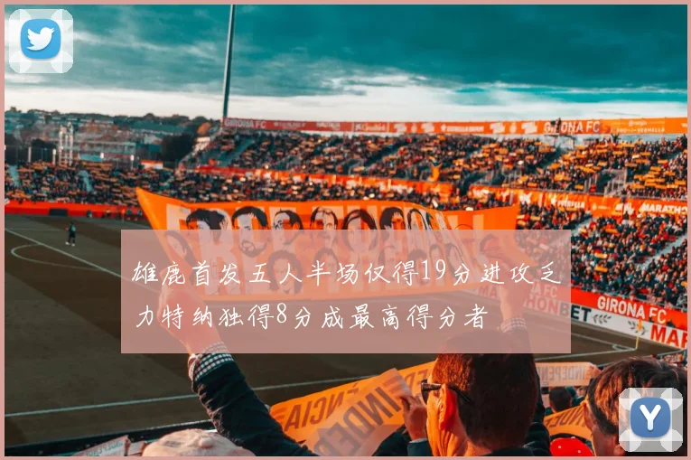 雄鹿首发五人半场仅得19分进攻乏力特纳独得8分成最高得分者