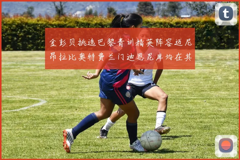 金彭贝挑选巴黎青训精英阵容迈尼昂拉比奥特费兰门迪恩昆库均在其中