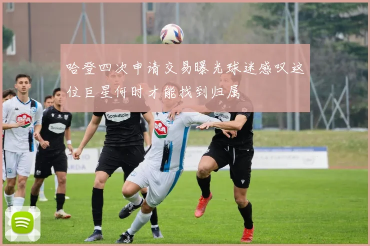 哈登四次申请交易曝光球迷感叹这位巨星何时才能找到归属