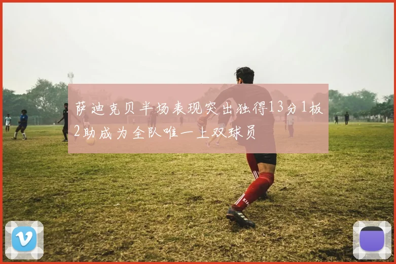 萨迪克贝半场表现突出独得13分1板2助成为全队唯一上双球员