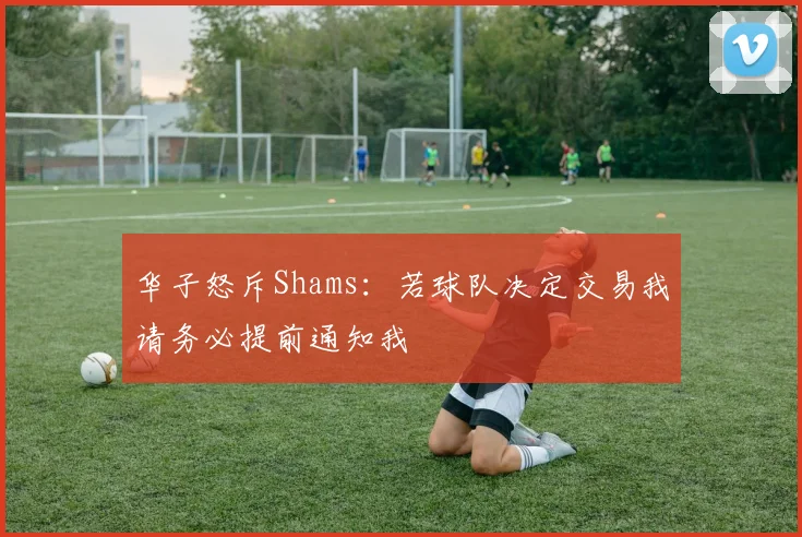 华子怒斥Shams：若球队决定交易我请务必提前通知我