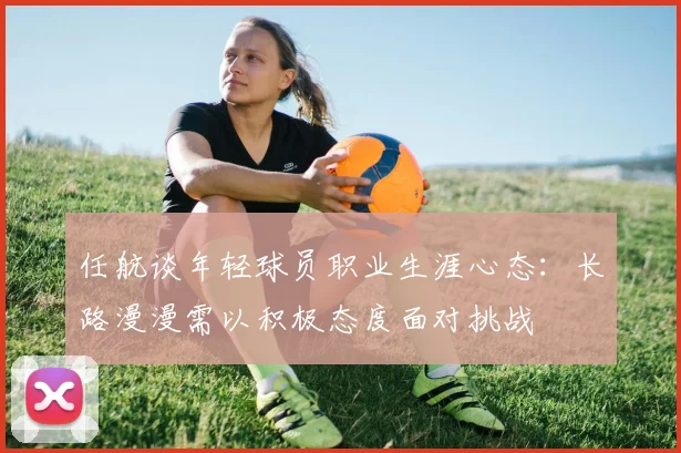 任航谈年轻球员职业生涯心态：长路漫漫需以积极态度面对挑战