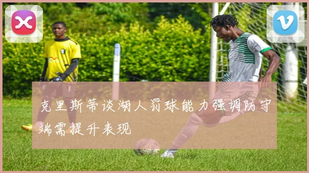 克里斯蒂谈湖人罚球能力强调防守端需提升表现