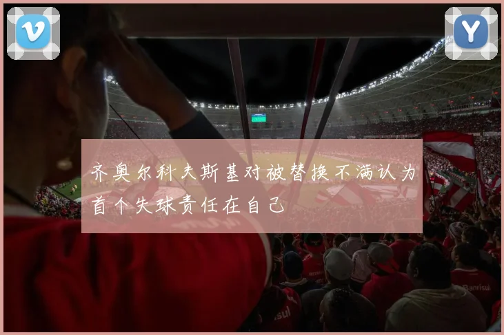 齐奥尔科夫斯基对被替换不满认为首个失球责任在自己