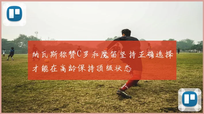 纳瓦斯称赞C罗和魔笛坚持正确选择才能在高龄保持顶级状态